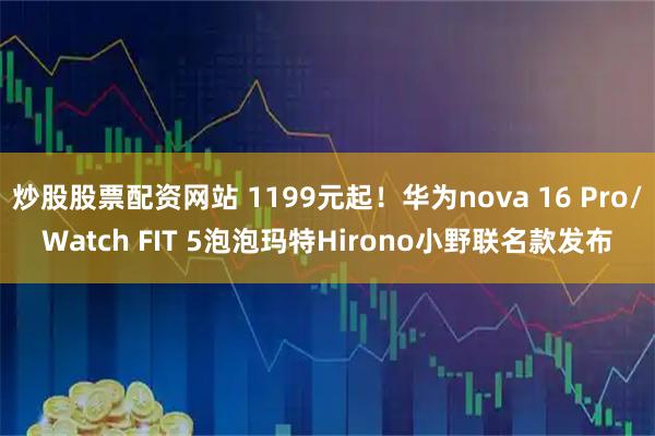 炒股股票配资网站 1199元起！华为nova 16 Pro/Watch FIT 5泡泡玛特Hirono小野联名款发布