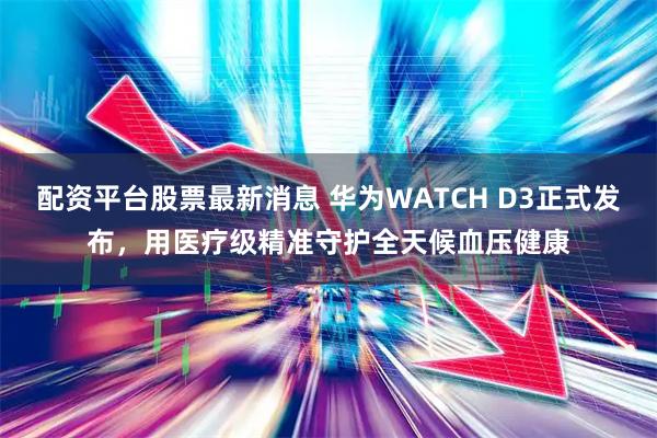 配资平台股票最新消息 华为WATCH D3正式发布，用医疗级精准守护全天候血压健康